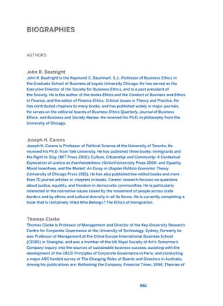 BIOGRAPHIES
561
AUTHORS
John R. Boatright
John R. Boatright is the Raymond C. Baumhart, S.J., Professor of Business Ethics in
the Graduate School of Business at Loyola University Chicago. He has served as the
Executive Director of the Society for Business Ethics, and is a past president of
the Society. He is the author of the books Ethics and the Conduct of Business and Ethics
in Finance, and the editor of Finance Ethics: Critical Issues in Theory and Practice. He
has contributed chapters to many books, and has published widely in major journals.
He serves on the editorial boards of Business Ethics Quarterly, Journal of Business
Ethics, and Business and Society Review. He received his Ph.D. in philosophy from the
University of Chicago.
Joseph H. Carens
Joseph H. Carens is Professor of Political Science at the University of Toronto. He
received his Ph.D. from Yale University. He has published three books: Immigrants and
the Right to Stay (MIT Press 2010); Culture, Citizenship and Community: A Contextual
Exploration of Justice as Evenhandedness (Oxford University Press 2000; and Equality,
Moral Incentives, and the Market: An Essay in Utopian Politico-Economic Theory
(University of Chicago Press 1981). He has also published two edited books and more
than 70 journal articles or chapters in books. Carens’ research focuses on questions
about justice, equality, and freedom in democratic communities. He is particularly
interested in the normative issues raised by the movement of people across state
borders and by ethnic and cultural diversity in all its forms. He is currently completing a
book that is tentatively titled Who Belongs? The Ethics of Immigration.
Thomas Clarke
Thomas Clarke is Professor of Management and Director of the Key University Research
Centre for Corporate Governance at the University of Technology, Sydney. Formerly he
was Professor of Management at the China Europe International Business School
(CEIBS) in Shanghai, and was a member of the UK Royal Society of Art’s Tomorrow’s
Company Inquiry into the sources of sustainable business success; assisting with the
development of the OECD Principles of Corporate Governance in Paris; and conducting
a major ARC funded survey of The Changing Roles of Boards and Directors in Australia.
Among his publications are: Rethinking the Company, Financial Times, 1994; Theories of
2011 B08 ETICA INGLES 020B 30/12/11 11:13 Página 561
 
