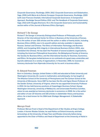 Corporate Governance, Routledge, 2004, 2012; Corporate Governance and Globalisation,
Sage, 2006 (with Marie de la Rama); European Corporate Governance, Routledge, 2009
(with Jean-Francois Chanlat); International Corporate Governance: A Comparative
Approach, Routledge Second Edition 2012; and The Handbook of Corporate Governance,
Sage, 2012 (with Douglas Branson). He is the Corporate Governance and Sustainability
section editor of the Journal of Business Ethics (Springer).
Richard T. De George
Richard T. De George is University Distinguished Professor of Philosophy and Co-
Director of the International Center for Ethics in Business at the University of Kansas.
He is the author of over 200 articles and the author or editor of twenty books, including
Business Ethics (2010), now in its seventh edition and also available in Japanese,
Russian, Serbian and Chinese; The Ethics of Information Technology and Business
(2003); and Competing With Integrity in International Business (Oxford, 1993), also
translated into Chinese. He has been the President of several academic organizations,
including the American Philosophical Association, the Metaphysical Society of America,
the Society for Business Ethics, and the International Society for Business, Economics,
and Ethics. He has given invited lectures on six continents at a great many universities and
keynote addresses to a variety of organizations. In November, 1996, he received an
honorary doctorate from Nijenrode University for his work in business ethics.
R. Edward Freeman
Born in Columbus, Georgia, United States in 1951 and educated at Duke University and
Washington University (St. Louis) in mathematics and philosophy, he has taught at
The Wharton School at the University of Pennsylvania and The Carlson School at the
University of Minnesota. Since 1987 he has been the Elis and Signe Olsson Professor at
the Darden School, University of Virginia, where he was appointed University Professor
in 2010. He has held honorary positions at Copenhagen Business School, George
Washington University, University of Melbourne, and Universidad Pontificia Comillas,
where he was awarded an honorary doctorate in economics in 2008. He is the author
and editor of over 20 Volumes and 100 articles in stakeholder theory and business
ethics. He is best known for his 1984 book Strategic Management: A Stakeholder
Approach.
Mervyn Frost
Professor Mervyn Frost is Head of the Department of War Studies at King’s College,
London. A former Rhodes Scholar, he read Politics at Oxford University and held
lectureships at the University of Cape Town and Rhodes University before being
appointed to the Chair of Politics and Head of Department at the University of Natal in
562
2011 B08 ETICA INGLES 020B 30/12/11 11:13 Página 562
 