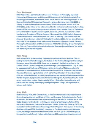 Peter Koslowski
Peter Koslowski, a German national, has been Professor of Philosophy, especially
Philosophy of Management and History of Philosophy, at the Vrije Universiteit (Free
University) Amsterdam, Netherlands, since 2004. He was the Founding Director of the
Hanover Institute of Philosophical Research, Hanover, Germany, from 1988-2001, a
Visiting Scholar-in-Residence with the Liberty Fund, Indianapolis, Indiana, USA, in
2002-2003, and a Fellow of the International Centre for Economic Research, Turin, Italy,
in 2003-2004. His books on economic and business ethics include Ethics of Capitalism
(7th
German edition 2010, Spanish, English, Japanese, Chinese, Russian and Korean
translations), Principles of Ethical Economy (German edition 1988, English, Japanese,
Chinese and Russian translations) and The Ethics of Banking: Conclusions from the
Financial Crisis (German edition 2009, English translation 2011). He has been Chairman
since 1997 of the Working Group on Economic Ethics and Economic Culture, German
Philosophical Association; and Chairman since 2002 of the Working Group “Compliance
and Ethics in Financial Institutions in the German Business Ethics Network.” He holds
two Honorary Doctorate Degrees.
Hans Küng
Hans Küng (1928) is the founding President of the Foundation for a Global Ethic. A
leading Roman Catholic theologian, he studied at the Pontifical Gregorian University in
Rome and was ordained in 1954. He served as an expert theological advisor to the
Second Vatican Council, alongside Joseph Ratzinger (now Pope Benedict XVI). In 1960,
he was appointed Professor of Philosophy at the University of Tübingen, where he
continues to serve as emeritus professor today. In the 1990s, Professor Küng initiated
the project to devise a global ethic, which led to the publication of Towards a Global
Ethic: An Initial Declaration. In 1993, the declaration was signed at the Parliament of the
World’s Religions by spiritual leaders from around the globe. A prolific author, his most
recent publications include Was ich glaube [What I Believe] on his relationship with
nature, and Der Anfang aller Dinge [The Beginning of All Things], an exploration of
science and religion.
Andy Miah
Professor Andy Miah, PhD (@andymiah), is Director of the Creative Futures Research
Centre (creativefutur.es) and Chair of Ethics and Emerging Technologies in the Faculty
of Business & Creative Industries at the University of the West of Scotland. He is also
Global Director for the Centre for Policy and Emerging Technologies, Fellow of the
Institute for Ethics and Emerging Technologies, United States, and Fellow at FACT, the
Foundation for Art and Creative Technology, United Kingdom. He is author of Genetically
Modified Athletes (2004 Routledge), co-author of The Medicalization of Cyberspace
(2008, Routledge) and editor of Human Futures: Art in an Age of Uncertainty (2008,
Liverpool University Press). He has published over 150 academic articles in refereed
564
2011 B08 ETICA INGLES 020B 30/12/11 11:13 Página 564
 