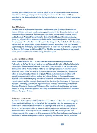 journals, books, magazines, and national media press on the subjects of cyberculture,
medicine, technology, and sport. He regularly interviews for the media and has
published in the Washington Post, the Huffington Post and a range of British broadsheet
newspapers.
Carl Mitcham
Carl Mitcham is Professor of Liberal Arts and International Studies at the Colorado
School of Mines and holds collaborative appointments at the Center for Science and
Technology Policy Research, University of Colorado; Consortium for Science, Policy,
and Outcomes, Arizona State University; Center for the Study of Interdisciplinarity,
University of North Texas; the program in Filosofía, Ciencia y Valores at the Universidad
del País Vasco, Donostia-San Sebastián; and the European Graduate School in Saas-Fee,
Switzerland. His publications include Thinking through Technology: The Path between
Engineering and Philosophy (1994) and (as editor-in-chief) the four-volume Encyclopedia
of Science, Technology, and Ethics (2005). In 2010 he was awarded a doctorate honoris
causa, Valencian International University, Valencia, Spain.
Mollie Painter-Morland
Mollie Painter-Morland, Ph.D., is an Associate Professor in the Department of
Philosophy at DePaul University and serves as Associate Director of DePaul’s Institute
for Business and Professional Ethics. She is also Editor-in-Chief of the Business and
Professional Ethics Journal and co-editor of the Springer’s Issues in Business Ethics
series. For many years, she was Director of the Centre for Business and Professional
Ethics at the University of Pretoria in South Africa, and she remains involved with
consulting projects and anti-corruption work there. Author of Business Ethics as
Practice: Ethics as the Everyday Business of Business, she has co-editored several books
including Cutting-Edge Issues in Business Ethics: Continental Challenges to Theory and
Practice; Leadership, Gender and Organization, as well as a forthcoming textbook on
Business Ethics and Continental Philosophy. She continues to publish peer-reviewed
articles in many prominent journals, including Business Ethics Quarterly and Business
Ethics: A European Review.
Reinhard H. Schmidt
Reinhard H. Schmidt has held the Wilhelm Merton Chair of International Banking and
Finance at Goethe University in Frankfurt, Germany since 1991. He was previously a
professor of Finance at the Universities of Göttingen and Trier and at Georgetown
University in Washington, DC. He was also a visiting professor at Stanford, Paris and
Milan universities. Currently, his main field of research is financial systems. This
includes comparative research on the development of the financial systems of advanced
countries as well as development finance, especially microfinance. He has published
565
2011 B08 ETICA INGLES 020B 30/12/11 11:13 Página 565
 