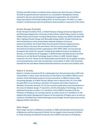 22 books and 150 articles in academic books and journals. Over the years, Professor
Schmidt has gained extensive experience as a consultant in development finance,
working for German and international development organizations. He chaired the
Supervisory Board of ProCredit Holding AG for its first five years. The latter is a major
investor in small business and microenterprise banks located in many parts of the world.
Kristin Shrader-Frechette
Kristin Shrader-Frechette, Ph.D., is O’Neill Professor, Biological Sciences Department
and Philosophy Department, University of Notre Dame, United States. Author of nearly
4,000 articles and 15 books, including Taking Action, Saving Lives (2007) and What Will
Work: Fighting Climate Change with Renewable Energy (2011), Shrader-Frechette has
held membership on many United States National Academy of Sciences
boards/committees, the United States Environmental Protection Agency Science
Advisory Board, and many UN committees. The first woman president of three
international scholarly/scientific organizations (SPT, RAPA, ISEE), she has lectured
throughout the world. Her research, funded by the National Science Foundation for
28 years, is translated into 13 languages. In 2004 Shrader-Frechette became the third
American to win the World Technology Award in Ethics. In 2007, Catholic Digest
named her one of 12 “Heroes for the United States and the World” for her global, pro-bono
environmental-justice work with minority/poor communities. In 2011, Tufts University
awarded her the Jean Mayer Global-Citizenship Award for pro-bono and scholarly work.
Robert A. Schultz
Robert A. Schultz received his Ph.D. in philosophy from Harvard University in 1971 with
a dissertation in ethics under the direction of John Rawls. From 1968 to 1979 he was a
member of the philosophy faculty at several universities. In 1980 he became Data
Processing Manager at A-Mark Precious Metals, then in Beverly Hills, CA. From 1989
through 2007, he was Professor and Chair of Computer Information Systems at
Woodbury University, Burbank, CA. He has numerous publications and presentations in
the areas of database design, IT education, and the philosophy of technology. He has
published two books on topics in IT and ethics. Since 2008 he has been Emeritus
Professor at Woodbury. He currently teaches an online course in IT and Ethics for the
Applied Information Management Program at the University of Oregon and is at work on
a book for IGI-Global Press titled Technology versus Ecology: Human Superiority and the
Ongoing Conflict with Nature.
Peter Singer
Peter Singer was born in Melbourne, Australia, in 1946, and educated at the University
of Melbourne and the University of Oxford. He has taught at the University of Oxford,
La Trobe University and Monash University. Since 1999 he has been Ira W. DeCamp
566
2011 B08 ETICA INGLES 020B 30/12/11 11:13 Página 566
 