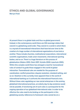 ETHICS AND GLOBAL GOVERNANCE
Mervyn Frost
59
At present there is no global state and thus no global government.
Instead, in the contemporary world there are 194 sovereign states that
coexist in a globalising world order. They coexist in a world in which there
is a myriad of transnational interactions that have led over time to the
creation of a huge number of international organisations of one kind or
another. These include churches, multinational corporations, international
scientific organisations, trade union movements, international sporting
bodies, and so on. There is a huge literature on this process of
globalisation (Waters 1995; Clark 1997; Scholte 2000; Lipschutz 1992).
Within this complex world there has emerged a need for transnational
rules of conduct to guide those engaged in this world of global
interaction. Transnational rules are needed for the purposes of
coordination, conflict prevention, dispute resolution, standard-setting, and
so on. Nowhere is this currently more apparent than in the world of
international banking as it confronts the international financial crisis.
Without these rules regulating our new social enterprises in the existing
globalised international practices, an orderly day-to-day existence would
not be possible. A functioning set of such rules is a prerequisite for the
ongoing operation of our globalised international order. In order to be
effective the rules need to be binding on the participants in this
globalizing society. Adherence to framework rules cannot be on a
2011 B08 ETICA INGLES 002 30/12/11 10:57 Página 59
 