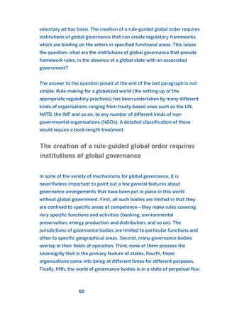 voluntary ad hoc basis. The creation of a rule-guided global order requires
institutions of global governance that can create regulatory frameworks
which are binding on the actors in specified functional areas. This raises
the question: what are the institutions of global governance that provide
framework rules, in the absence of a global state with an associated
government?
The answer to the question posed at the end of the last paragraph is not
simple. Rule-making for a globalized world (the setting-up of the
appropriate regulatory practices) has been undertaken by many different
kinds of organisations ranging from treaty-based ones such as the UN,
NATO, the IMF and so on, to any number of different kinds of non-
governmental organisations (NGOs). A detailed classification of these
would require a book-length treatment.
In spite of the variety of mechanisms for global governance, it is
nevertheless important to point out a few general features about
governance arrangements that have been put in place in this world
without global government. First, all such bodies are limited in that they
are confined to specific areas of competence—they make rules covering
very specific functions and activities (banking, environmental
preservation, energy production and distribution, and so on). The
jurisdictions of governance bodies are limited to particular functions and
often to specific geographical areas. Second, many governance bodies
overlap in their fields of operation. Third, none of them possess the
sovereignty that is the primary feature of states. Fourth, these
organisations come into being at different times for different purposes.
Finally, fifth, the world of governance bodies is in a state of perpetual flux:
The creation of a rule-guided global order requires
institutions of global governance
60
2011 B08 ETICA INGLES 002 30/12/11 10:57 Página 60
 
