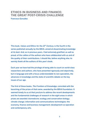 ETHICS IN BUSINESS AND FINANCE:
THE GREAT POST-CRISIS CHALLENGE
Francisco González
7
This book, Values and Ethics for the 21st
Century, is the fourth in the
series published annually by the BBVA, aimed at disseminating knowledge
at its best. And, as in previous years, I feel extremely gratified, as well as
proud, of the calibre of the authors who have collaborated with us and of
the quality of their contributions. I should like, before anything else, to
warmly thank all the authors of this year’s book.
Each year we have had the privilege of being able to count on world-class
researchers and authors, who have presented rigorously and objectively,
but in language and with a focus understandable to non-specialists, the
advances in knowledge and the state of scientific debate on the key
issues of our age.
The first of these books, The Frontiers of Knowledge, coincided with the
launching of the prizes of that name, awarded by the BBVA Foundation. It
seemed timely to us at that juncture to address the recent developments
and the fundamental challenges of research in the eight areas in which
prizes are awarded: biomedicine; ecology and conservation biology;
climate change; information and communications technologies; the
economy, finance and business management; development co-operation
and contemporary arts.
2011 B08 ETICA INGLES 001B 30/12/11 11:13 Página 7
 