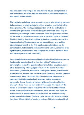 new ones come into being as old ones fall into disuse. An implication of
this is that there are often disputes about who is entitled to make rules,
about what, in which areas.
The institutions of global governance do not come into being in a vacuum,
but are created in existing global practices by actors constituted within
those practices. The two key practices within which the institutions of
international governance come into being are anarchical ones. They are
the society of sovereign states, on the one hand, and global civil society,
on the other. Both of these are anarchical in the strict sense of the word.
That is, in both of them the individual actors that comprise the practice
have equal sets of freedoms and are not subject to any over-arching
sovereign government. In the first practice, sovereign states are the
central actors. In the second, individual men and women, conceived of as
rights holders, are the actors who comprise the practice (for more detail
about these practices, see Frost 2002).
In contemplating the vast range of bodies involved in global governance a
fundamental question to ask is: “Are they ethical?” Although it is
commonplace to ask this question of our formal state structures, as we
often do in making ethical judgements about the merits of absolute
monarchies (Swaziland), totalitarian states (North Korea), authoritarian
states (Burma), failed states and weak states (Somalia), it is less common
to make them about the bodies that carry out global governance. In
making ethical judgements about sovereign states, we draw on
democratic theory, theories of human rights, and theories of justice,
amongst others. There are easy and well-rehearsed debates about the
merits of social democracies versus the ethical merits of totalitarian
states. More complicated are discussions, often entered into, about the
ethical merits of different kinds of democracies, for example, unitary
states versus federal ones. Similarly, there are complex arguments to be
had about different kinds of electoral systems. At the international level,
61
2011 B08 ETICA INGLES 002 30/12/11 10:57 Página 61
 