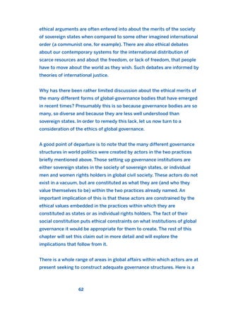 ethical arguments are often entered into about the merits of the society
of sovereign states when compared to some other imagined international
order (a communist one, for example). There are also ethical debates
about our contemporary systems for the international distribution of
scarce resources and about the freedom, or lack of freedom, that people
have to move about the world as they wish. Such debates are informed by
theories of international justice.
Why has there been rather limited discussion about the ethical merits of
the many different forms of global-governance bodies that have emerged
in recent times? Presumably this is so because governance bodies are so
many, so diverse and because they are less well understood than
sovereign states. In order to remedy this lack, let us now turn to a
consideration of the ethics of global governance.
A good point of departure is to note that the many different governance
structures in world politics were created by actors in the two practices
briefly mentioned above. Those setting up governance institutions are
either sovereign states in the society of sovereign states, or individual
men and women rights holders in global civil society. These actors do not
exist in a vacuum, but are constituted as what they are (and who they
value themselves to be) within the two practices already named. An
important implication of this is that these actors are constrained by the
ethical values embedded in the practices within which they are
constituted as states or as individual rights holders. The fact of their
social constitution puts ethical constraints on what institutions of global
governance it would be appropriate for them to create. The rest of this
chapter will set this claim out in more detail and will explore the
implications that follow from it.
There is a whole range of areas in global affairs within which actors are at
present seeking to construct adequate governance structures. Here is a
62
2011 B08 ETICA INGLES 002 30/12/11 10:57 Página 62
 
