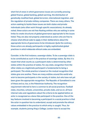 short list of areas in which governance issues are currently pressing:
global finance, global banking, global warming, the distribution of
genetically modified food, global terrorism, international migration, and
the regulation of private military companies. There are many others. The
actors seeking to tackle these issues are both states and private
individuals (who often work through specific associations). As already
noted, these actors are not free-floating entities who are waiting in some
limbo to create structures of global governance appropriate to the issues
listed. They are also not properly understood as actors who are free to
choose what ethical code to apply in their deliberations about the
appropriate forms of governance to be introduced. Quite the contrary,
these actors are already participants in highly sophisticated global
practices in which elaborate ethical codes are embedded.
Consider, in the first instance, sovereign states. To be a sovereign state is
to be constituted as such in the practice of sovereign states. By this it is
meant that what counts as a participant state is determined by other
states within the practice of states. For any state, recognition from the
other states as a legitimate participant is fundamental to being a
participant. The whole practice is based on the mutual recognition that
states give one another. There are many entities around the world who
wish to become participants in the society of states, but who have not yet
been given the appropriate recognition. The Republic of Somaliland is one
of these and so, too, is the Palestinian Authority. The recognition
requirement referred to here is common to all social practices. Football
clubs, churches, schools, universities, private clubs, and so on, all have
internal rules and regulations about the criteria to be applied before an
actor is recognized as a bona fide participant in the practice. One of the
key features involved in becoming a participant in a social practice is that
the actor in question has to understand, accept and promote the ethical
values embedded in the practice to which entry is sought. Thus, for
example, students joining King’s College, London have to accept the
63
2011 B08 ETICA INGLES 002 30/12/11 10:57 Página 63
 