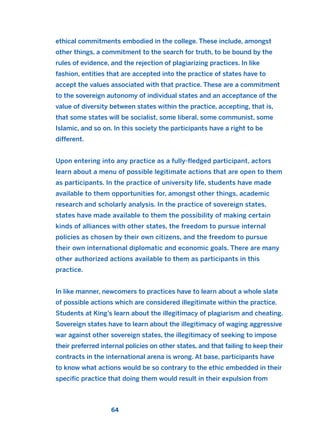 ethical commitments embodied in the college. These include, amongst
other things, a commitment to the search for truth, to be bound by the
rules of evidence, and the rejection of plagiarizing practices. In like
fashion, entities that are accepted into the practice of states have to
accept the values associated with that practice. These are a commitment
to the sovereign autonomy of individual states and an acceptance of the
value of diversity between states within the practice, accepting, that is,
that some states will be socialist, some liberal, some communist, some
Islamic, and so on. In this society the participants have a right to be
different.
Upon entering into any practice as a fully-fledged participant, actors
learn about a menu of possible legitimate actions that are open to them
as participants. In the practice of university life, students have made
available to them opportunities for, amongst other things, academic
research and scholarly analysis. In the practice of sovereign states,
states have made available to them the possibility of making certain
kinds of alliances with other states, the freedom to pursue internal
policies as chosen by their own citizens, and the freedom to pursue
their own international diplomatic and economic goals. There are many
other authorized actions available to them as participants in this
practice.
In like manner, newcomers to practices have to learn about a whole slate
of possible actions which are considered illegitimate within the practice.
Students at King’s learn about the illegitimacy of plagiarism and cheating.
Sovereign states have to learn about the illegitimacy of waging aggressive
war against other sovereign states, the illegitimacy of seeking to impose
their preferred internal policies on other states, and that failing to keep their
contracts in the international arena is wrong. At base, participants have
to know what actions would be so contrary to the ethic embedded in their
specific practice that doing them would result in their expulsion from
64
2011 B08 ETICA INGLES 002 30/12/11 10:57 Página 64
 