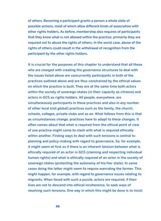 of others. Becoming a participant grants a person a whole slate of
possible actions, most of which allow different kinds of association with
other rights holders. As before, membership also requires of participants
that they know what is not allowed within the practice; primarily they are
required not to abuse the rights of others. In the worst case, abuse of the
rights of others could result in the withdrawal of recognition from the
participant by the other rights holders.
It is crucial for the purposes of this chapter to understand that all those
who are charged with creating the governance structures to deal with
the issues listed above are concurrently participants in both of the
practices outlined above and are thus constrained by the ethical values
on which the practice is built. They are at the same time both actors
within the society of sovereign states (in their capacity as citizens) and
actors in GCS as rights holders. All people, everywhere, are
simultaneously participants in these practices and also in any number
of other local (not global) practices such as the family, the church,
schools, colleges, private clubs and so on. What follows from this is that
as circumstances change, practices have to adapt to these changes. It
often comes about that what is required from the ethical point of view
of one practice might come to clash with what is required ethically
within another. Finding ways to deal with such tensions is central to
planning and policy-making with regard to governance. So, for example,
it might seem at first as if there is an inherent tension between what is
ethically required of an actor in GCS (claiming and respecting individual
human rights) and what is ethically required of an actor in the society of
sovereign states (protecting the autonomy of his/her state). In some
cases doing the latter might seem to require overriding the former. This
might happen, for example, with regard to governance issues relating to
migrants. When faced with such a puzzle, actors are required, if their
lives are not to descend into ethical incoherence, to seek ways of
resolving such tensions. One way in which this might be done is to insist
66
2011 B08 ETICA INGLES 002 30/12/11 10:57 Página 66
 