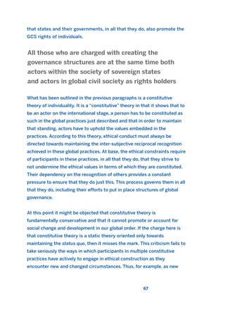 that states and their governments, in all that they do, also promote the
GCS rights of individuals.
What has been outlined in the previous paragraphs is a constitutive
theory of individuality. It is a “constitutive” theory in that it shows that to
be an actor on the international stage, a person has to be constituted as
such in the global practices just described and that in order to maintain
that standing, actors have to uphold the values embedded in the
practices. According to this theory, ethical conduct must always be
directed towards maintaining the inter-subjective reciprocal recognition
achieved in these global practices. At base, the ethical constraints require
of participants in these practices, in all that they do, that they strive to
not undermine the ethical values in terms of which they are constituted.
Their dependency on the recognition of others provides a constant
pressure to ensure that they do just this. This process governs them in all
that they do, including their efforts to put in place structures of global
governance.
At this point it might be objected that constitutive theory is
fundamentally conservative and that it cannot promote or account for
social change and development in our global order. If the charge here is
that constitutive theory is a static theory oriented only towards
maintaining the status quo, then it misses the mark. This criticism fails to
take seriously the ways in which participants in multiple constitutive
practices have actively to engage in ethical construction as they
encounter new and changed circumstances. Thus, for example, as new
All those who are charged with creating the
governance structures are at the same time both
actors within the society of sovereign states
and actors in global civil society as rights holders
67
2011 B08 ETICA INGLES 002 30/12/11 10:57 Página 67
 