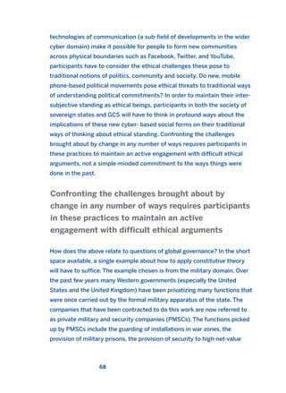 technologies of communication (a sub-field of developments in the wider
cyber domain) make it possible for people to form new communities
across physical boundaries such as Facebook, Twitter, and YouTube,
participants have to consider the ethical challenges these pose to
traditional notions of politics, community and society. Do new, mobile
phone-based political movements pose ethical threats to traditional ways
of understanding political commitments? In order to maintain their inter-
subjective standing as ethical beings, participants in both the society of
sovereign states and GCS will have to think in profound ways about the
implications of these new cyber- based social forms on their traditional
ways of thinking about ethical standing. Confronting the challenges
brought about by change in any number of ways requires participants in
these practices to maintain an active engagement with difficult ethical
arguments, not a simple-minded commitment to the ways things were
done in the past.
How does the above relate to questions of global governance? In the short
space available, a single example about how to apply constitutive theory
will have to suffice. The example chosen is from the military domain. Over
the past few years many Western governments (especially the United
States and the United Kingdom) have been privatizing many functions that
were once carried out by the formal military apparatus of the state. The
companies that have been contracted to do this work are now referred to
as private military and security companies (PMSCs). The functions picked
up by PMSCs include the guarding of installations in war zones, the
provision of military prisons, the provision of security to high-net-value
Confronting the challenges brought about by
change in any number of ways requires participants
in these practices to maintain an active
engagement with difficult ethical arguments
68
2011 B08 ETICA INGLES 002 30/12/11 10:57 Página 68
 