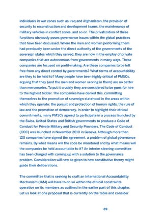 individuals in war zones such as Iraq and Afghanistan, the provision of
security to reconstruction and development teams, the maintenance of
military vehicles in conflict zones, and so on. The privatization of these
functions obviously poses governance issues within the global practices
that have been discussed. Where the men and women performing them
had previously been under the direct authority of the governments of the
sovereign states which they served, they are now in the employ of private
companies that are autonomous from governments in many ways. These
companies are focused on profit-making. Are these companies to be left
free from any direct control by governments? What forms of accountability
are they to be held to? Many people have been highly critical of PMSCs,
arguing that they (and the men and women serving in them) are no better
than mercenaries. To put it crudely they are considered to be guns for hire
to the highest bidder. The companies have denied this, committing
themselves to the promotion of sovereign statehood in the areas within
which they operate: the pursuit and protection of human rights, the rule of
law and the promotion of democracy. In order to highlight their ethical
commitments, many PMSCs agreed to participate in a process launched by
the Swiss, United States and British governments to produce a Code of
Conduct for Private Military and Security Providers. The Code of Conduct
(COC) was launched in November 2010 in Geneva. Although more than
120 companies have signed the agreement, a problem of global governance
remains. By what means will the code be monitored and by what means will
the companies be held accountable to it? An interim steering committee
has been charged with coming up with a solution to the governance
problem. Consideration will now be given to how constitutive theory might
guide their deliberations.
The committee that is seeking to craft an International Accountability
Mechanism (IAM) will have to do so within the ethical constraints
operative on its members as outlined in the earlier part of this chapter.
Let us look at one proposal that is currently on the table and consider
69
2011 B08 ETICA INGLES 002 30/12/11 10:57 Página 69
 