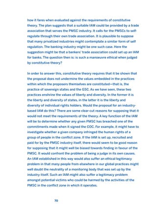 how it fares when evaluated against the requirements of constitutive
theory. The plan suggests that a suitable IAM could be provided by a trade
association that serves the PMSC industry. It calls for the PMSCs to self-
regulate through their own trade association. It is plausible to suppose
that many privatized industries might contemplate a similar form of self
regulation. The banking industry might be one such case. Here the
suggestion might be that a bankers’ trade association could set up an IAM
for banks. The question then is: is such a manoeuvre ethical when judged
by constitutive theory?
In order to answer this, constitutive theory requires that it be shown that
the proposal does not undermine the values embedded in the practices
within which the proposers themselves are constituted—that is, the
practice of sovereign states and the GSC. As we have seen, these two
practices enshrine the values of liberty and diversity. In the former it is
the liberty and diversity of states, in the latter it is the liberty and
diversity of individual rights holders. Would the proposal for an industry-
based IAM do this? There are some clear-cut reasons for supposing that it
would not meet the requirements of the theory. A key function of the IAM
will be to determine whether any given PMSC has breached one of the
commitments made when it signed the COC. For example, it might have to
investigate whether a given company infringed the human rights of a
group of people in the conflict zone. If the IAM is set up, recruited and
paid for by the PMSC industry itself, there would seem to be good reason
for supposing that it might well be biased towards finding in favour of the
PMSC. It would confront the problem of being a judge in its own causes.
An IAM established in this way would also suffer an ethical legitimacy
problem in that many people from elsewhere in our global practices might
well doubt the neutrality of a monitoring body that was set up by the
industry itself. Such an IAM might also suffer a legitimacy problem
amongst potential victims who could be harmed by the activities of the
PMSC in the conflict zone in which it operates.
70
2011 B08 ETICA INGLES 002 30/12/11 10:57 Página 70
 