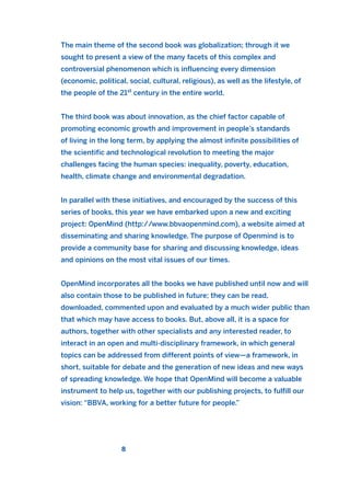 The main theme of the second book was globalization; through it we
sought to present a view of the many facets of this complex and
controversial phenomenon which is influencing every dimension
(economic, political, social, cultural, religious), as well as the lifestyle, of
the people of the 21st
century in the entire world.
The third book was about innovation, as the chief factor capable of
promoting economic growth and improvement in people’s standards
of living in the long term, by applying the almost infinite possibilities of
the scientific and technological revolution to meeting the major
challenges facing the human species: inequality, poverty, education,
health, climate change and environmental degradation.
In parallel with these initiatives, and encouraged by the success of this
series of books, this year we have embarked upon a new and exciting
project: OpenMind (http://www.bbvaopenmind.com), a website aimed at
disseminating and sharing knowledge. The purpose of Openmind is to
provide a community base for sharing and discussing knowledge, ideas
and opinions on the most vital issues of our times.
OpenMind incorporates all the books we have published until now and will
also contain those to be published in future; they can be read,
downloaded, commented upon and evaluated by a much wider public than
that which may have access to books. But, above all, it is a space for
authors, together with other specialists and any interested reader, to
interact in an open and multi-disciplinary framework, in which general
topics can be addressed from different points of view—a framework, in
short, suitable for debate and the generation of new ideas and new ways
of spreading knowledge. We hope that OpenMind will become a valuable
instrument to help us, together with our publishing projects, to fulfill our
vision: “BBVA, working for a better future for people.”
8
2011 B08 ETICA INGLES 001B 30/12/11 11:13 Página 8
 