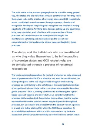 The point made in the previous paragraph can be stated in a very general
way. The states, and the individuals who are constituted as who they value
themselves to be in the practice of sovereign states and GCS respectively,
are so constituted, as we have seen, through a process of reciprocal
recognition whereby all the participants recognize one another as having
equal sets of freedoms. Anything done towards setting up any governance
body must consist of a set of actions which any member of these
practices can clearly interpret as broadly contributing to the
maintenance, upholding and development (in the face of new
circumstances) of the fundamental ethical values embedded in these
practices.
The key is reciprocal recognition. So the test of whether or not a proposed
form of governance for PMSCs is ethical or not must be: would any of the
other participants in the two key practices recognize what is being
proposed as contributing to the upholding of the reciprocal relationships
of recognition that contribute to the core values embedded in these two
global practices? That is, do they contribute to maintaining the rights-
based values of freedom and diversity? Let us consider whether the
proposed IAM would do that. Constitutive theory allows that the matter
be considered from the point of view of any participant in these global
practices. Let us consider the proposal from the point of view of a person
in a weak and failing state within which the PMSCs are operating. An
accountability mechanism which is put in place and run by the trade
association of PMSCs would be unlikely to convince such a person that it
The states, and the individuals who are constituted
as who they value themselves to be in the practice
of sovereign states and GCS respectively, are
so constituted through a process of reciprocal
recognition
71
2011 B08 ETICA INGLES 002 30/12/11 10:57 Página 71
 