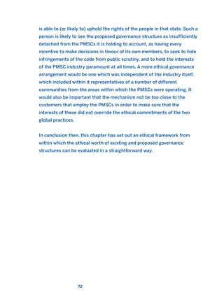 is able to (or likely to) uphold the rights of the people in that state. Such a
person is likely to see the proposed governance structure as insufficiently
detached from the PMSCs it is holding to account, as having every
incentive to make decisions in favour of its own members, to seek to hide
infringements of the code from public scrutiny, and to hold the interests
of the PMSC industry paramount at all times. A more ethical governance
arrangement would be one which was independent of the industry itself,
which included within it representatives of a number of different
communities from the areas within which the PMSCs were operating. It
would also be important that the mechanism not be too close to the
customers that employ the PMSCs in order to make sure that the
interests of these did not override the ethical commitments of the two
global practices.
In conclusion then, this chapter has set out an ethical framework from
within which the ethical worth of existing and proposed governance
structures can be evaluated in a straightforward way.
72
2011 B08 ETICA INGLES 002 30/12/11 10:57 Página 72
 