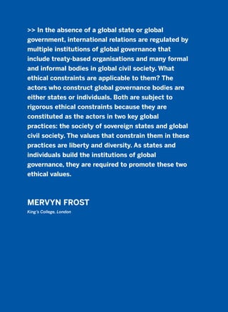>> In the absence of a global state or global
government, international relations are regulated by
multiple institutions of global governance that
include treaty-based organisations and many formal
and informal bodies in global civil society. What
ethical constraints are applicable to them? The
actors who construct global governance bodies are
either states or individuals. Both are subject to
rigorous ethical constraints because they are
constituted as the actors in two key global
practices: the society of sovereign states and global
civil society. The values that constrain them in these
practices are liberty and diversity. As states and
individuals build the institutions of global
governance, they are required to promote these two
ethical values.
MERVYN FROST
King’s College, London
2011 B08 ETICA INGLES 002 30/12/11 10:57 Página 75
 