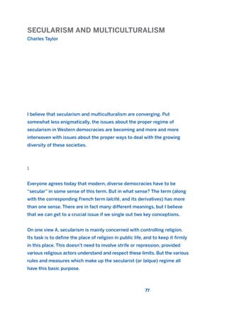 SECULARISM AND MULTICULTURALISM
Charles Taylor
77
I believe that secularism and multiculturalism are converging. Put
somewhat less enigmatically, the issues about the proper regime of
secularism in Western democracies are becoming and more and more
interwoven with issues about the proper ways to deal with the growing
diversity of these societies.
1
Everyone agrees today that modern, diverse democracies have to be
“secular” in some sense of this term. But in what sense? The term (along
with the corresponding French term laïcité, and its derivatives) has more
than one sense. There are in fact many different meanings, but I believe
that we can get to a crucial issue if we single out two key conceptions.
On one view A, secularism is mainly concerned with controlling religion.
Its task is to define the place of religion in public life, and to keep it firmly
in this place. This doesn’t need to involve strife or repression, provided
various religious actors understand and respect these limits. But the various
rules and measures which make up the secularist (or laïque) regime all
have this basic purpose.
2011 B08 ETICA INGLES 003 30/12/11 10:58 Página 77
 