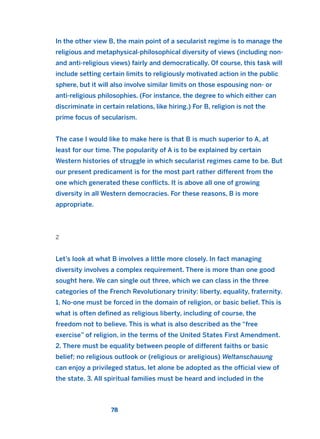 In the other view B, the main point of a secularist regime is to manage the
religious and metaphysical-philosophical diversity of views (including non-
and anti-religious views) fairly and democratically. Of course, this task will
include setting certain limits to religiously motivated action in the public
sphere, but it will also involve similar limits on those espousing non- or
anti-religious philosophies. (For instance, the degree to which either can
discriminate in certain relations, like hiring.) For B, religion is not the
prime focus of secularism.
The case I would like to make here is that B is much superior to A, at
least for our time. The popularity of A is to be explained by certain
Western histories of struggle in which secularist regimes came to be. But
our present predicament is for the most part rather different from the
one which generated these conflicts. It is above all one of growing
diversity in all Western democracies. For these reasons, B is more
appropriate.
2
Let’s look at what B involves a little more closely. In fact managing
diversity involves a complex requirement. There is more than one good
sought here. We can single out three, which we can class in the three
categories of the French Revolutionary trinity: liberty, equality, fraternity.
1. No-one must be forced in the domain of religion, or basic belief. This is
what is often defined as religious liberty, including of course, the
freedom not to believe. This is what is also described as the “free
exercise” of religion, in the terms of the United States First Amendment.
2. There must be equality between people of different faiths or basic
belief; no religious outlook or (religious or areligious) Weltanschauung
can enjoy a privileged status, let alone be adopted as the official view of
the state. 3. All spiritual families must be heard and included in the
78
2011 B08 ETICA INGLES 003 30/12/11 10:58 Página 78
 