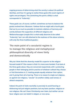 ongoing process of determining what the society is about (its political
identity), and how it is going to realize these goals (the exact regime of
rights and privileges). This (stretching the point a little) is what
corresponds to “fraternity.”
These goals can, of course, conflict; sometimes we have to balance the
goods involved here. Moreover, I believe that we might add a fourth goal:
that we try as much as possible to maintain relations of harmony and
comity between the supporters of different religions and
Weltanschauungen (maybe this is what really deserves to be called
“fraternity,” but I am still attached to the neatness of the above schema,
with only the three traditional goods.)
Why do I think that this diversity model B is superior to the religion-
focused model A? One reason is that it is more even-handed. If we look at
the three goals above, they are concerned respectively with 1. protecting
people in their belonging and/or practice of whatever outlook they choose
or find themselves in; 2. treating people equally whatever their option;
and 3. giving them all a hearing. There is no reason to single out religious,
as against non-religious, “secular” (in another widely used sense), or
atheist viewpoints.
Indeed, the point of state neutrality is precisely to avoid favoring or
disfavoring not just religion positions, but any basic position, religious or
non-religious. We can’t favor Christianity over Islam, but neither can we
favor religion over non-belief in religion, or vice versa.
The main point of a secularist regime is
to manage the religious and metaphysical-
philosophical diversity of views fairly
and democratically
79
2011 B08 ETICA INGLES 003 30/12/11 10:58 Página 79
 