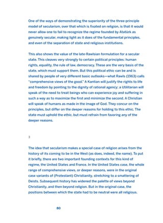 One of the ways of demonstrating the superiority of the three-principle
model of secularism, over that which is fixated on religion, is that it would
never allow one to fail to recognize the regime founded by Atatürk as
genuinely secular, making light as it does of the fundamental principles,
and even of the separation of state and religious institutions.
This also shows the value of the late-Rawlsian formulation for a secular
state. This cleaves very strongly to certain political principles: human
rights, equality, the rule of law, democracy. These are the very basis of the
state, which must support them. But this political ethic can be and is
shared by people of very different basic outlooks—what Rawls (1963) calls
“comprehensive views of the good.” A Kantian will justify the rights to life
and freedom by pointing to the dignity of rational agency; a Utilitarian will
speak of the need to treat beings who can experience joy and suffering in
such a way as to maximize the first and minimize the second. A Christian
will speak of humans as made in the image of God. They concur on the
principles, but differ on the deeper reasons for holding to this ethic. The
state must uphold the ethic, but must refrain from favoring any of the
deeper reasons.
3
The idea that secularism makes a special case of religion arises from the
history of its coming to be in the West (as does, indeed, the name). To put
it briefly, there are two important founding contexts for this kind of
regime, the United States and France. In the United States case, the whole
range of comprehensive views, or deeper reasons, were in the original
case variants of (Protestant) Christianity, stretching to a smattering of
Deists. Subsequent history has widened the palette of views beyond
Christianity, and then beyond religion. But in the original case, the
positions between which the state had to be neutral were all religious.
80
2011 B08 ETICA INGLES 003 30/12/11 10:58 Página 80
 
