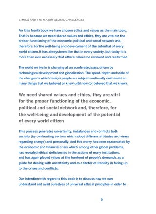 ETHICS AND THE MAJOR GLOBAL CHALLENGES
For this fourth book we have chosen ethics and values as the main topic.
That is because we need shared values and ethics, they are vital for the
proper functioning of the economic, political and social network and,
therefore, for the well-being and development of the potential of every
world citizen. It has always been like that in every society, but today it is
more than ever necessary that ethical values be reviewed and reaffirmed.
The world we live in is changing at an accelerated pace, driven by
technological development and globalization. The speed, depth and scale of
the changes to which today’s people are subject continually cast doubt on
many things that we believed or knew until now (or believed that we knew).
This process generates uncertainty, imbalances and conflicts both
socially (by confronting sectors which adopt different attitudes and views
regarding change) and personally. And this worry has been exacerbated by
the economic and financial crisis which, among other global problems,
has revealed ethical deficiencies in the actions of many institutions,
and has again placed values at the forefront of people’s demands, as a
guide for dealing with uncertainty and as a factor of stability in facing up
to the crises and conflicts.
Our intention with regard to this book is to discuss how we can
understand and avail ourselves of universal ethical principles in order to
We need shared values and ethics, they are vital
for the proper functioning of the economic,
political and social network and, therefore, for
the well-being and development of the potential
of every world citizen
9
2011 B08 ETICA INGLES 001B 30/12/11 11:13 Página 9
 