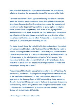 Hence the First Amendment: Congress shall pass no law establishing
religion or impeding the free exercise thereof (or something like that).
The word “secularism” didn’t appear in the early decades of American
public life. But this was an indication that a basic problem had not yet
been faced. Because the First Amendment concerned the separation of
church and state, it opened the possibility of giving a place to religion
which no-one would accept today. Thus in the 1830s, a judge of the
Supreme Court could argue that while the First Amendment forbade the
identification of the federal government with any church, since all the
churches were Christian (and in effect Protestant), one could invoke the
principles of Christianity in interpreting the law.
For Judge Joseph Story, the goal of the First Amendment was “to exclude
all rivalry among Christian sects,” but nevertheless “Christianity ought to
receive encouragement from the state.” Christianity was essential to the
state because the belief in “a future state of rewards and punishments” is
“indispensable to the administration of justice.” What is more, “it is
impossible for those who believe in the truth of Christianity as a divine
revelation to doubt that it is a special duty of government to foster and
encourage it among the citizens.1
”
This primacy of Christianity was upheld even later in the 19th
century. As
late as 1890, 37 of the 42 existing states recognized the authority of God
in the preambles or in the text of their constitutions. A unanimous
judgment of the Supreme Court of 1892 declared that if one wanted to
describe “American life as expressed by its laws, its business, its customs
and its society, we find everywhere a clear recognition of the same truth
… that this is a Christian nation” (Church of the Holy Trinity v. United
States, 143 United States 457 at 471).
81
1
Andrew Koppelman. “Rawls and Habermas” 36.
2011 B08 ETICA INGLES 003 30/12/11 10:58 Página 81
 