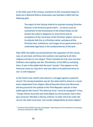 In the latter part of the century, resistance to this conception began to
build, but a National Reform Association was founded in 1863 with the
following goal:
The object of this Society shall be to maintain existing Christian
features in the American government … to secure such an
amendment to the Constitution of the United States as will
declare the nation’s allegiance to Jesus Christ and its
acceptance of the moral laws of the Christian religion, and so as
to indicate that this is a Christian nation, and place all the
Christian laws, institutions, and usages of our government on an
undeniable legal basis in the fundamental law of the land.
After 1870, the battle was joined between the supporters of this narrow
view, on one hand, and those who wanted a real opening to all other
religions and also to non-religion. These included not only Jews, but also
Catholics who (rightly) saw the “Christianity” of the NRA as excluding
them. It was in this battle that the word “secular” first appears on the
American scene as a key term, and very often in its polemical sense of
non- or anti-religious.2
In the French case, laïcité came about in a struggle against a powerful
church. The strong temptation was for the state itself to stand on a moral
basis independent from religion. Marcel Gauchet shows how Renouvier
laid the ground for the outlook of the Third Republic radicals in their
battle against the church. The state has to be “moral et enseignant.” It has
“charge d’âmes aussi bien que toute Église ou communauté, mais à titre
plus universel.” Morality is the key criterion. In order not to be under the
church, the state must have “une morale indépendante de toute religion,”
82
2
Christian Smith (2003). See also Tisa Wenger, “Rewriting the First Amendment: Competing
American Secularisms, 1850–1900.”
2011 B08 ETICA INGLES 003 30/12/11 10:58 Página 82
 