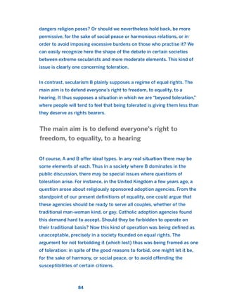 dangers religion poses? Or should we nevertheless hold back, be more
permissive, for the sake of social peace or harmonious relations, or in
order to avoid imposing excessive burdens on those who practise it? We
can easily recognize here the shape of the debate in certain societies
between extreme secularists and more moderate elements. This kind of
issue is clearly one concerning toleration.
In contrast, secularism B plainly supposes a regime of equal rights. The
main aim is to defend everyone’s right to freedom, to equality, to a
hearing. It thus supposes a situation in which we are “beyond toleration,”
where people will tend to feel that being tolerated is giving them less than
they deserve as rights bearers.
Of course, A and B offer ideal types. In any real situation there may be
some elements of each. Thus in a society where B dominates in the
public discussion, there may be special issues where questions of
toleration arise. For instance, in the United Kingdom a few years ago, a
question arose about religiously sponsored adoption agencies. From the
standpoint of our present definitions of equality, one could argue that
these agencies should be ready to serve all couples, whether of the
traditional man-woman kind, or gay. Catholic adoption agencies found
this demand hard to accept. Should they be forbidden to operate on
their traditional basis? Now this kind of operation was being defined as
unacceptable, precisely in a society founded on equal rights. The
argument for not forbidding it (which lost) thus was being framed as one
of toleration: in spite of the good reasons to forbid, one might let it be,
for the sake of harmony, or social peace, or to avoid offending the
susceptibilities of certain citizens.
The main aim is to defend everyone’s right to
freedom, to equality, to a hearing
84
2011 B08 ETICA INGLES 003 30/12/11 10:58 Página 84
 