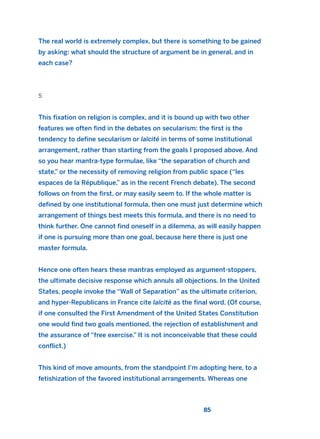 The real world is extremely complex, but there is something to be gained
by asking: what should the structure of argument be in general, and in
each case?
5
This fixation on religion is complex, and it is bound up with two other
features we often find in the debates on secularism: the first is the
tendency to define secularism or laïcité in terms of some institutional
arrangement, rather than starting from the goals I proposed above. And
so you hear mantra-type formulae, like “the separation of church and
state,” or the necessity of removing religion from public space (“les
espaces de la République,” as in the recent French debate). The second
follows on from the first, or may easily seem to. If the whole matter is
defined by one institutional formula, then one must just determine which
arrangement of things best meets this formula, and there is no need to
think further. One cannot find oneself in a dilemma, as will easily happen
if one is pursuing more than one goal, because here there is just one
master formula.
Hence one often hears these mantras employed as argument-stoppers,
the ultimate decisive response which annuls all objections. In the United
States, people invoke the “Wall of Separation” as the ultimate criterion,
and hyper-Republicans in France cite laïcité as the final word. (Of course,
if one consulted the First Amendment of the United States Constitution
one would find two goals mentioned, the rejection of establishment and
the assurance of “free exercise.” It is not inconceivable that these could
conflict.)
This kind of move amounts, from the standpoint I’m adopting here, to a
fetishization of the favored institutional arrangements. Whereas one
85
2011 B08 ETICA INGLES 003 30/12/11 10:58 Página 85
 