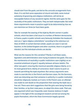 should start from the goals, and derive the concrete arrangements from
them. It is not that some separation of church and state, some mutual
autonomy of governing and religious institutions, will not be an
inescapable feature of any secularist regime. And the same goes for the
neutrality of the public institutions. They are both indispensable. But what
these requirements mean in practice ought to be determined by how we
can maximize our three (or four) basic goals.
Take for example the wearing of the hijab by Muslim women in public
schools, which has been a hot issue in a number of Western democracies.
In France, pupils in public schools were famously forbidden the headscarf,
seen as a “signe religieux ostentatoire,” according to the notorious Loi
Stasi of 2004. In certain German Länder, pupils can wear it, but not
teachers. In the United Kingdom and other countries, there is no general
interdict, but the individual schools can decide.
What are the reasons for this variation? Plainly in all these cases,
legislators and administrators were trying to balance two goals. One was
the maintenance of neutrality in public institutions seen (rightly) as an
essential entailment of goal 2: equality between all basic beliefs. The
other was goal 1, ensuring the maximum possible religious liberty, or in
its most general form, liberty of conscience. Goal 1 seems to push us
towards permitting the hijab anywhere. But various arguments were
made to override this in the French and German cases. For the Germans,
what was disturbing was that someone in authority in a public institution
should be religiously marked, as it were. In the French case, an attempt
was made to cast doubt on the proposition that wearing the hijab was a
free act. There were dark suggestions that the girls were being forced by
their families, or by their male peers, to adopt this dress code. That was
one argument which was frequently used, however dubious it might
appear in the light of the sociological research carried out among the
pupils themselves, which the Stasi Commission largely ignored.
86
2011 B08 ETICA INGLES 003 30/12/11 10:58 Página 86
 