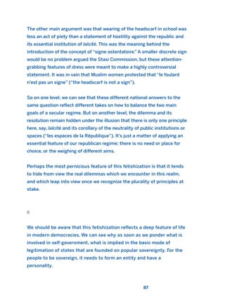 The other main argument was that wearing of the headscarf in school was
less an act of piety than a statement of hostility against the republic and
its essential institution of laïcité. This was the meaning behind the
introduction of the concept of “signe ostentatoire.” A smaller discrete sign
would be no problem argued the Stasi Commission, but these attention-
grabbing features of dress were meant to make a highly controversial
statement. It was in vain that Muslim women protested that “le foulard
n’est pas un signe” (“the headscarf is not a sign”).
So on one level, we can see that these different national answers to the
same question reflect different takes on how to balance the two main
goals of a secular regime. But on another level, the dilemma and its
resolution remain hidden under the illusion that there is only one principle
here, say, laïcité and its corollary of the neutrality of public institutions or
spaces (“les espaces de la République”). It’s just a matter of applying an
essential feature of our republican regime; there is no need or place for
choice, or the weighing of different aims.
Perhaps the most pernicious feature of this fetishization is that it tends
to hide from view the real dilemmas which we encounter in this realm,
and which leap into view once we recognize the plurality of principles at
stake.
6
We should be aware that this fetishization reflects a deep feature of life
in modern democracies. We can see why as soon as we ponder what is
involved in self-government, what is implied in the basic mode of
legitimation of states that are founded on popular sovereignty. For the
people to be sovereign, it needs to form an entity and have a
personality.
87
2011 B08 ETICA INGLES 003 30/12/11 10:58 Página 87
 