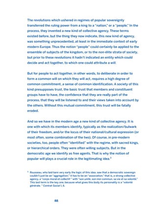The revolutions which ushered in regimes of popular sovereignty
transferred the ruling power from a king to a “nation,” or a “people.” In the
process, they invented a new kind of collective agency. These terms
existed before, but the thing they now indicate, this new kind of agency,
was something unprecedented, at least in the immediate context of early
modern Europe. Thus the notion “people” could certainly be applied to the
ensemble of subjects of the kingdom, or to the non-élite strata of society,
but prior to these revolutions it hadn’t indicated an entity which could
decide and act together, to which one could attribute a will.
But for people to act together, in other words, to deliberate in order to
form a common will on which they will act, requires a high degree of
common commitment, a sense of common identification. A society of this
kind presupposes trust, the basic trust that members and constituent
groups have to have, the confidence that they are really part of the
process, that they will be listened to and their views taken into account by
the others. Without this mutual commitment, this trust will be fatally
eroded.
And so we have in the modern age a new kind of collective agency. It is
one with which its members identify, typically as the realization/bulwark
of their freedom, and/or the locus of their national/cultural expression (or
most often, some combination of the two). Of course, in pre-modern
societies, too, people often “identified” with the regime, with sacred kings,
or hierarchical orders. They were often willing subjects. But in the
democratic age we identify as free agents. That is why the notion of
popular will plays a crucial role in the legitimating idea.3
88
3
Rousseau, who laid bare very early the logic of this idea, saw that a democratic sovereign
couldn’t just be an “aggregation;” it has to be an “association,” that is, a strong collective
agency, a “corps moral et collectif ” with “son unité, son moi commun, sa vie et sa volonté.”
This last term is the key one, because what gives this body its personality is a “volonté
générale. ” Contrat Social I, 6.
2011 B08 ETICA INGLES 003 30/12/11 10:58 Página 88
 