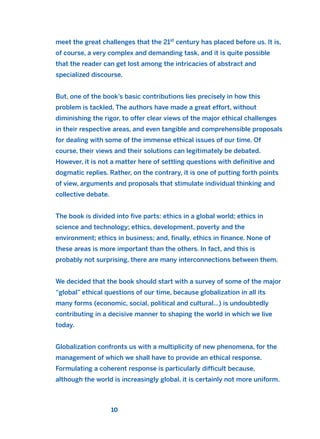 meet the great challenges that the 21st
century has placed before us. It is,
of course, a very complex and demanding task, and it is quite possible
that the reader can get lost among the intricacies of abstract and
specialized discourse.
But, one of the book’s basic contributions lies precisely in how this
problem is tackled. The authors have made a great effort, without
diminishing the rigor, to offer clear views of the major ethical challenges
in their respective areas, and even tangible and comprehensible proposals
for dealing with some of the immense ethical issues of our time. Of
course, their views and their solutions can legitimately be debated.
However, it is not a matter here of settling questions with definitive and
dogmatic replies. Rather, on the contrary, it is one of putting forth points
of view, arguments and proposals that stimulate individual thinking and
collective debate.
The book is divided into five parts: ethics in a global world; ethics in
science and technology; ethics, development, poverty and the
environment; ethics in business; and, finally, ethics in finance. None of
these areas is more important than the others. In fact, and this is
probably not surprising, there are many interconnections between them.
We decided that the book should start with a survey of some of the major
“global” ethical questions of our time, because globalization in all its
many forms (economic, social, political and cultural…) is undoubtedly
contributing in a decisive manner to shaping the world in which we live
today.
Globalization confronts us with a multiplicity of new phenomena, for the
management of which we shall have to provide an ethical response.
Formulating a coherent response is particularly difficult because,
although the world is increasingly global, it is certainly not more uniform.
10
2011 B08 ETICA INGLES 001B 30/12/11 11:13 Página 10
 