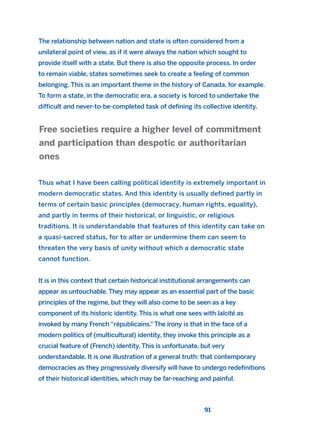The relationship between nation and state is often considered from a
unilateral point of view, as if it were always the nation which sought to
provide itself with a state. But there is also the opposite process. In order
to remain viable, states sometimes seek to create a feeling of common
belonging. This is an important theme in the history of Canada, for example.
To form a state, in the democratic era, a society is forced to undertake the
difficult and never-to-be-completed task of defining its collective identity.
Thus what I have been calling political identity is extremely important in
modern democratic states. And this identity is usually defined partly in
terms of certain basic principles (democracy, human rights, equality),
and partly in terms of their historical, or linguistic, or religious
traditions. It is understandable that features of this identity can take on
a quasi-sacred status, for to alter or undermine them can seem to
threaten the very basis of unity without which a democratic state
cannot function.
It is in this context that certain historical institutional arrangements can
appear as untouchable. They may appear as an essential part of the basic
principles of the regime, but they will also come to be seen as a key
component of its historic identity. This is what one sees with laïcité as
invoked by many French “républicains.”The irony is that in the face of a
modern politics of (multicultural) identity, they invoke this principle as a
crucial feature of (French) identity. This is unfortunate, but very
understandable. It is one illustration of a general truth: that contemporary
democracies as they progressively diversify will have to undergo redefinitions
of their historical identities, which may be far-reaching and painful.
Free societies require a higher level of commitment
and participation than despotic or authoritarian
ones
91
2011 B08 ETICA INGLES 003 30/12/11 10:58 Página 91
 