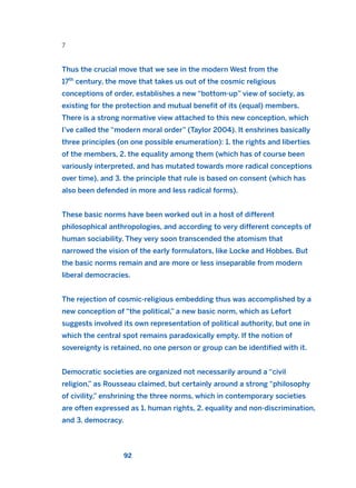 7
Thus the crucial move that we see in the modern West from the
17th
century, the move that takes us out of the cosmic religious
conceptions of order, establishes a new “bottom-up” view of society, as
existing for the protection and mutual benefit of its (equal) members.
There is a strong normative view attached to this new conception, which
I’ve called the “modern moral order” (Taylor 2004). It enshrines basically
three principles (on one possible enumeration): 1. the rights and liberties
of the members, 2. the equality among them (which has of course been
variously interpreted, and has mutated towards more radical conceptions
over time), and 3. the principle that rule is based on consent (which has
also been defended in more and less radical forms).
These basic norms have been worked out in a host of different
philosophical anthropologies, and according to very different concepts of
human sociability. They very soon transcended the atomism that
narrowed the vision of the early formulators, like Locke and Hobbes. But
the basic norms remain and are more or less inseparable from modern
liberal democracies.
The rejection of cosmic-religious embedding thus was accomplished by a
new conception of “the political,” a new basic norm, which as Lefort
suggests involved its own representation of political authority, but one in
which the central spot remains paradoxically empty. If the notion of
sovereignty is retained, no one person or group can be identified with it.
Democratic societies are organized not necessarily around a “civil
religion,” as Rousseau claimed, but certainly around a strong “philosophy
of civility,” enshrining the three norms, which in contemporary societies
are often expressed as 1. human rights, 2. equality and non-discrimination,
and 3. democracy.
92
2011 B08 ETICA INGLES 003 30/12/11 10:58 Página 92
 