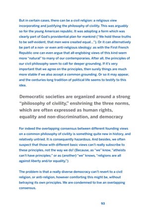 But in certain cases, there can be a civil religion: a religious view
incorporating and justifying the philosophy of civility. This was arguably
so for the young American republic. It was adopting a form which was
clearly part of God’s providential plan for mankind (“We hold these truths
to be self-evident, that men were created equal…”). Or it can alternatively
be part of a non- or even anti-religious ideology: as with the First French
Republic one can even argue that all-englobing views of this kind seem
more “natural” to many of our contemporaries. After all, the principles of
our civil philosophy seem to call for deeper grounding. If it’s very
important that we agree on the principles, then surely things are much
more stable if we also accept a common grounding. Or so it may appear,
and the centuries-long tradition of political life seems to testify to this
idea.
For indeed the overlapping consensus between different founding views
on a common philosophy of civility is something quite new in history, and
relatively untried. It is consequently hazardous. And besides, we often
suspect that those with different basic views can’t really subscribe to
these principles, not the way we do! (Because, as “we” know, “atheists
can’t have principles;” or as (another) “we” knows, “religions are all
against liberty and/or equality.”)
The problem is that a really diverse democracy can’t revert to a civil
religion, or anti-religion, however comforting this might be, without
betraying its own principles. We are condemned to live an overlapping
consensus.
Democratic societies are organized around a strong
“philosophy of civility,” enshrining the three norms,
which are often expressed as human rights,
equality and non-discrimination, and democracy
93
2011 B08 ETICA INGLES 003 30/12/11 10:58 Página 93
 