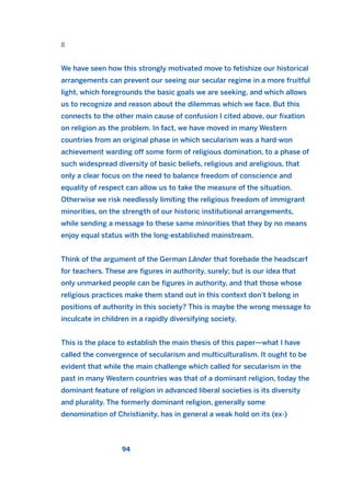 8
We have seen how this strongly motivated move to fetishize our historical
arrangements can prevent our seeing our secular regime in a more fruitful
light, which foregrounds the basic goals we are seeking, and which allows
us to recognize and reason about the dilemmas which we face. But this
connects to the other main cause of confusion I cited above, our fixation
on religion as the problem. In fact, we have moved in many Western
countries from an original phase in which secularism was a hard-won
achievement warding off some form of religious domination, to a phase of
such widespread diversity of basic beliefs, religious and areligious, that
only a clear focus on the need to balance freedom of conscience and
equality of respect can allow us to take the measure of the situation.
Otherwise we risk needlessly limiting the religious freedom of immigrant
minorities, on the strength of our historic institutional arrangements,
while sending a message to these same minorities that they by no means
enjoy equal status with the long-established mainstream.
Think of the argument of the German Länder that forebade the headscarf
for teachers. These are figures in authority, surely; but is our idea that
only unmarked people can be figures in authority, and that those whose
religious practices make them stand out in this context don’t belong in
positions of authority in this society? This is maybe the wrong message to
inculcate in children in a rapidly diversifying society.
This is the place to establish the main thesis of this paper—what I have
called the convergence of secularism and multiculturalism. It ought to be
evident that while the main challenge which called for secularism in the
past in many Western countries was that of a dominant religion, today the
dominant feature of religion in advanced liberal societies is its diversity
and plurality. The formerly dominant religion, generally some
denomination of Christianity, has in general a weak hold on its (ex-)
94
2011 B08 ETICA INGLES 003 30/12/11 10:58 Página 94
 