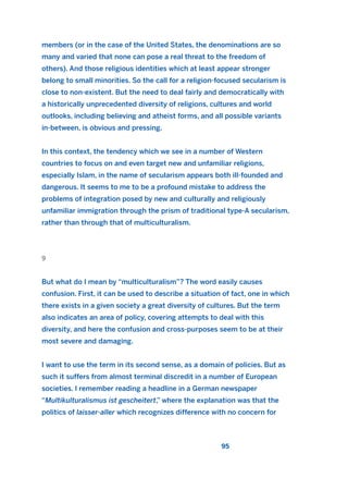 members (or in the case of the United States, the denominations are so
many and varied that none can pose a real threat to the freedom of
others). And those religious identities which at least appear stronger
belong to small minorities. So the call for a religion-focused secularism is
close to non-existent. But the need to deal fairly and democratically with
a historically unprecedented diversity of religions, cultures and world
outlooks, including believing and atheist forms, and all possible variants
in-between, is obvious and pressing.
In this context, the tendency which we see in a number of Western
countries to focus on and even target new and unfamiliar religions,
especially Islam, in the name of secularism appears both ill-founded and
dangerous. It seems to me to be a profound mistake to address the
problems of integration posed by new and culturally and religiously
unfamiliar immigration through the prism of traditional type-A secularism,
rather than through that of multiculturalism.
9
But what do I mean by “multiculturalism”? The word easily causes
confusion. First, it can be used to describe a situation of fact, one in which
there exists in a given society a great diversity of cultures. But the term
also indicates an area of policy, covering attempts to deal with this
diversity, and here the confusion and cross-purposes seem to be at their
most severe and damaging.
I want to use the term in its second sense, as a domain of policies. But as
such it suffers from almost terminal discredit in a number of European
societies. I remember reading a headline in a German newspaper
“Multikulturalismus ist gescheitert,” where the explanation was that the
politics of laisser-aller which recognizes difference with no concern for
95
2011 B08 ETICA INGLES 003 30/12/11 10:58 Página 95
 