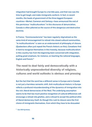 integration had brought Europe to a terrible pass, and that now was the
time to get tough, and make immigrants conform. In fact, in recent
months, the heads of government of the three biggest European
countries—Merkel, Cameron and Sarkozy—have announced the end of
this pernicious “multiculturalism.” In this discourse of denunciation,
Canada is often pilloried as the source of this dangerous and destructive
doctrine.
In France, “Communautarisme” has been regularly stigmatized as the
same kind of encouragement to retreat into closed cultural communities,
“le multiculturalisme” is seen as an endorsement of philosophy of closure.
(Quebeckers often just repeat the French rhetoric on this). Canadians find
it hard to recognize themselves in this travesty, because multiculturalism
in this country has from the beginning been concerned with integration,
putting great emphasis, for instance, on teaching the national languages,
English and French.5
But the fact that the word has a different sense in Europe and in Canada
is not just a harmless semantic shift. Anti-multicultural rhetoric in Europe
reflects a profound misunderstanding of the dynamics of immigration into
the rich, liberal democracies of the West. The underlying assumption
seems to be that too much positive recognition of cultural differences will
encourage a retreat into ghettos, and a refusal to accept the political ethic
of liberal democracy itself. As though this rush to closure were the first
choice of immigrants themselves, from which they have to be dissuaded
The need to deal fairly and democratically with a
historically unprecedented diversity of religions,
cultures and world outlooks is obvious and pressing
96
5
See Will Kymlicka.
2011 B08 ETICA INGLES 003 30/12/11 10:58 Página 96
 