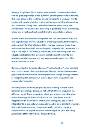 through “tough love.” Up to a point, we can understand why politicians
with no great experience of the dynamics of immigrant societies fall into
this error, because the tendency among immigrants is always at first to
cluster with people of similar origins and background. How else can they
find the networks they need to survive and move ahead in the new
environment? We also see this clustering in globalized cities, like Bombay,
where new arrivals seek out people from the same state or village.
But the major motivation of immigrants into rich democracies is to find
new opportunities of work, education, or self-expression, for themselves
and especially for their children. If they manage to secure these, they—
and even more their children—are happy to integrate into the society. It is
only if this hope is frustrated, if the path to more rewarding work and
education is blocked, that a sense of alienation and hostility to the
receiving society can grow, and may even generate a rejection of the
mainstream and its ethic.
Consequently, the European attack on “multiculturalism” often seems to
us a classic case of false consciousness, blaming certain phenomena of
ghettoization and alienation of immigrants on a foreign ideology, instead
of recognizing the home-grown failures to promote integration and
combat discrimination.
When I speak of multicultural policies, I am thinking of those of the
Canadian-Quebec type (these are not all that different in spite of the
different name). These are policies which aim at integration. But what
makes them specifically multicultural is that they do not equate
integration with assimilation. That is, what immigrants are asked to
integrate into is a society which is understood to be in constant evolution,
which will in consequence change and develop with the changing
composition of its population which new immigration (and also rising
generations of the native-born) bring with them.
97
2011 B08 ETICA INGLES 003 30/12/11 10:58 Página 97
 