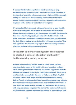 It is understandable that populations mainly consisting of long-
established ethnic groups can react with a certain unease in the face of
immigrants of unfamiliar cultures, customs or religions. Will these people
change us? How much? Will this change touch our most cherished
values? But to rationalize this fear in terms of a threat posed by an alien
religion is both a mistake of fact and an error in policy.
It’s a mistake of fact, because it attributes to most, or at least sizeable
numbers of immigrants the intention to overturn the basic values of
Liberal democracy, whereas in fact these values, along with the prosperity
they have helped make possible, are what attracted them in the first
place. Immigrants mostly want to integrate, to find good jobs, education
for their children leading to even better jobs in the next generation. They
also appreciate the freedoms they enjoy in their new society which are
often less available in their countries of origin.
But even for that minority which is hostile to Liberal values, this fear
misinterprets the source of this hostility. It is seen to reside in a religion
which is homogenized and essentialized, and which is supposed to animate
all those who believe in it. Such is, for instance, the picture of “Islam” which
one hears in the Islamophobic discourse of the European Right. Very little
account is taken of what people who call themselves Muslims actually
believe. There is no allowance that Islam is a religion grouping many cultures,
that the line between religion and culture is fuzzy and different from case to
case; that many people may be “Muslims” in a sense which has little to do
with piety and religious obligation; that many of the customs which repel us
in certain Muslim societies, like female circumcision or honour killings, have
If the path to more rewarding work and education
is blocked, a sense of alienation and hostility
to the receiving society can grow
98
2011 B08 ETICA INGLES 003 30/12/11 10:58 Página 98
 