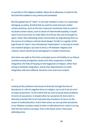 no sanction in the religious tradition. Above all no allowance is made for the
fact that this tradition is very various and contested.
But this global fear of “Islam” is not only mistaken in fact, it is supremely
damaging as policy. Granted that we want to avoid and even outlaw
certain practices, such as the two I have just mentioned; that we want to
inculcate certain values, such as those of male-female equality, it would
seem to be much wiser to make allies of all those who can be brought to
agree, rather than alienating whole communities by stigmatizing them as
the source of a hideous cultural-moral danger. To talk in a register of the
high threat of “Islam” and a threatened “Islamization” is not only to invent
non-existent dangers, but also to drive a rift between religions and
cultures, which cannot but be damaging to a modern democracy.
And when one adds to this that a principal source of hostility to our liberal
societies among immigrants comes from their experience of failed
integration, the folly of harping on the bogeyman of religion, rather than
acting to facilitate integration, and by that stigmatization to make
integration still more difficult, becomes more and more evident.
10
Looking at the problems and issues of diversity through the lens of
Secularism A, with its negative focus on religion, turns out to be an error
of major proportions. To the extent that we want to grasp these problems
in terms of secularism, it should rather be secularism B, that which is
diversity-oriented. But to be truly diversity-oriented is to focus on the
issues of multiculturalism. And in that sense, we can say that secularism
in our Western societies needs to take a multicultural turn, which is to say
that the two need to converge. That is the thesis which I have been
defending here.
99
2011 B08 ETICA INGLES 003 30/12/11 10:58 Página 99
 
