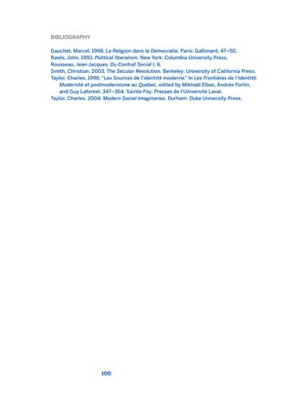 BIBLIOGRAPHY
Gauchet, Marcel. 1998. La Religion dans la Démocratie. Paris: Gallimard, 47–50.
Rawls, John. 1993. Political liberalism. New York: Columbia University Press.
Rousseau, Jean-Jacques. Du Contrat Social I, 6.
Smith, Christian. 2003. The Secular Revolution. Berkeley: University of California Press.
Taylor, Charles. 1996. “Les Sources de l’identité moderne.” In Les Frontières de l’Identité:
Modernité et postmodernisme au Québec, edited by Mikhaël Elbaz, Andrée Fortin,
and Guy Laforest, 347–364. Sainte-Foy: Presses de l’Université Laval.
Taylor, Charles. 2004. Modern Social Imaginaries. Durham: Duke University Press.
100
2011 B08 ETICA INGLES 003 30/12/11 10:58 Página 100
 