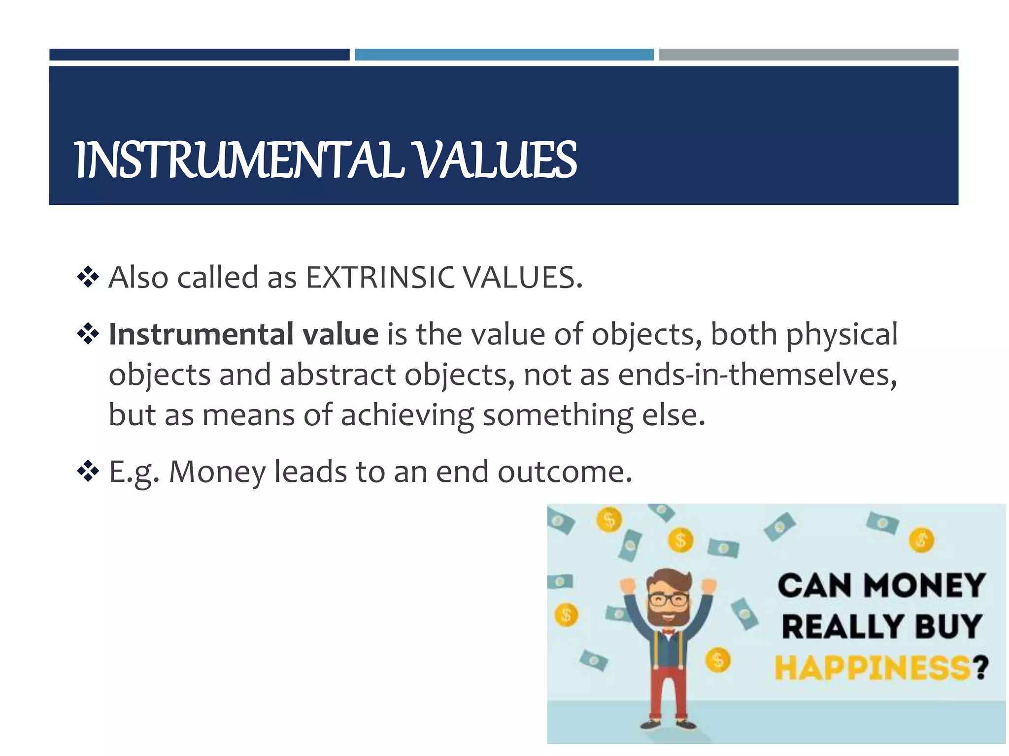 INSTRUMENTAL VALUES
 Also called as EXTRINSIC VALUES.
 Instrumental value is the value of objects, both physical
objects and abstract objects, not as ends-in-themselves,
but as means of achieving something else.
 E.g. Money leads to an end outcome.
9/11/2019 22
 