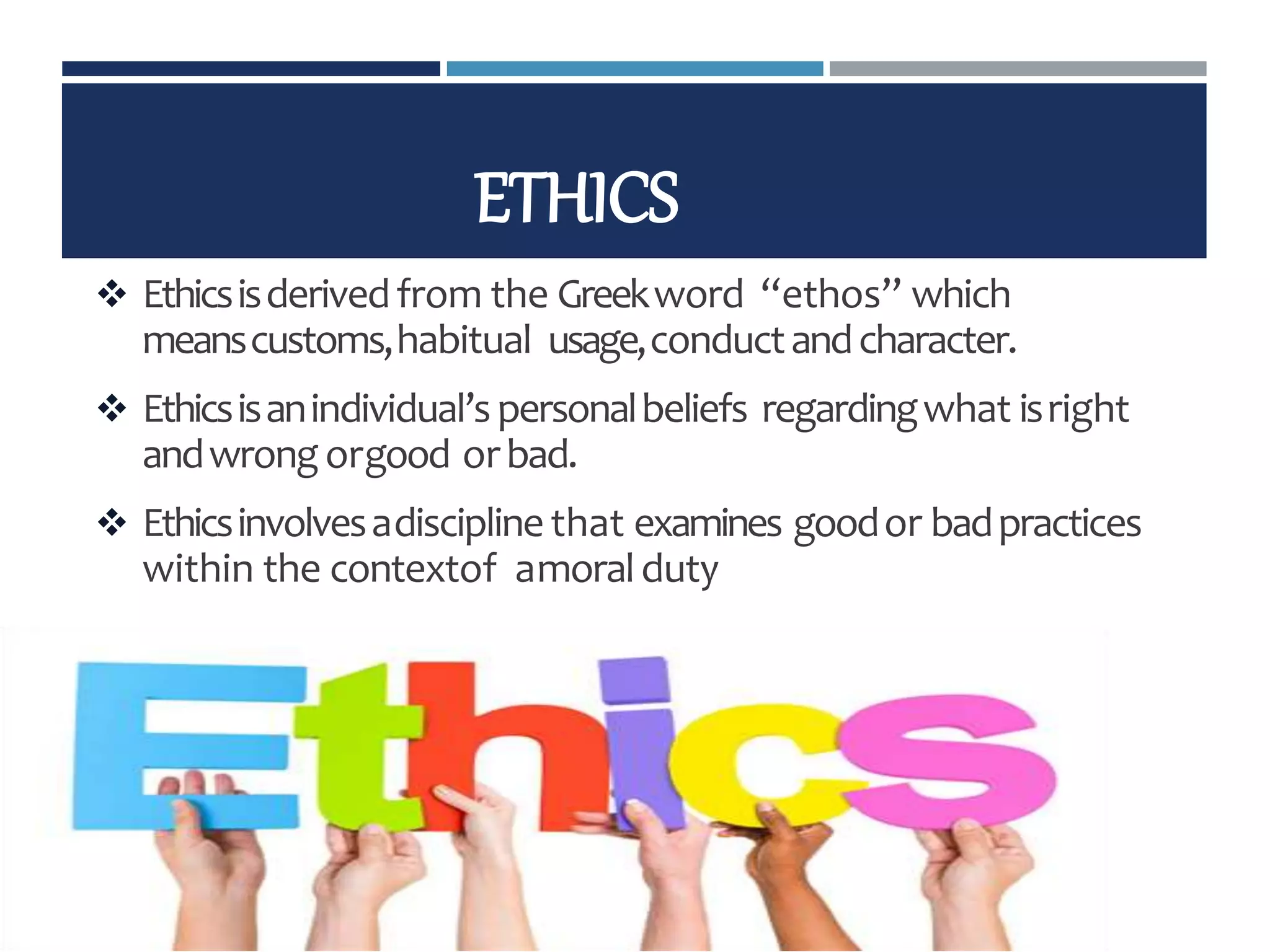 ETHICS
 Ethicsisderivedfrom the Greekword “ethos” which
meanscustoms,habitual usage,conductandcharacter.
 Ethicsisanindividual’spersonalbeliefs regardingwhat isright
andwrongorgood orbad.
 Ethicsinvolvesadisciplinethat examines goodor badpractices
within the contextof amoralduty
 