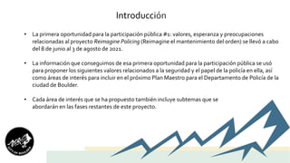 Introducción
• La primera oportunidad para la participación pública #1: valores, esperanza y preocupaciones
relacionadas al proyecto Reimagine Policing (Reimagine el mantenimiento del orden) se llevó a cabo
del 8 de junio al 3 de agosto de 2021.
• La información que conseguimos de esa primera oportunidad para la participación pública se usó
para proponer los siguientes valores relacionados a la seguridad y el papel de la policía en ella, así
como áreas de interés para incluir en el próximo Plan Maestro para el Departamento de Policía de la
ciudad de Boulder.
• Cada área de interés que se ha propuesto también incluye subtemas que se
abordarán en las fases restantes de este proyecto.
 