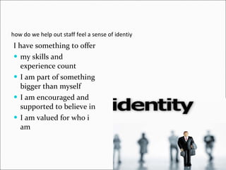 how do we help out staff feel a sense of identiy I have something to offer my skills and experience count I am part of something bigger than myself I am encouraged and supported to believe in I am valued for who i am 