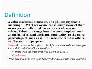 Definition  A value is a belief, a mission, or a philosophy that is meaningful. Whether we are consciously aware of them or not, every individual has a core set of personal values. Values can range from the commonplace, such as the belief in hard work and punctuality, to the more psychological, such as self-reliance, concern for others, and harmony of purpose.  Example :  You have been given a check for $1000.00 to do whatever you like with it.  What would you do with it? Share with the class what you would do with it. Conclusion: What you spend the money on has everything to do with what you value  