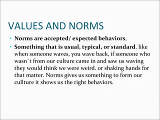 VALUES AND NORMS Norms are accepted/ expected behaviors , Something that is usual, typical, or standard . like when someone waves, you wave back, if someone who wasn`t from our culture came in and saw us waving they would think we were weird. or shaking hands for that matter. Norms gives us something to form our cullture it shows us the right behaviors. 